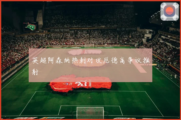 英超阿森纳热刺对攻厄德高争议推射