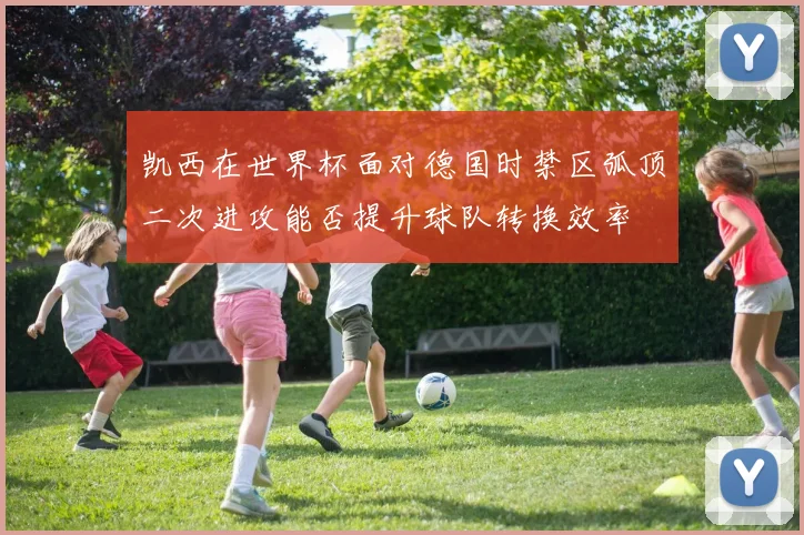 凯西在世界杯面对德国时禁区弧顶二次进攻能否提升球队转换效率