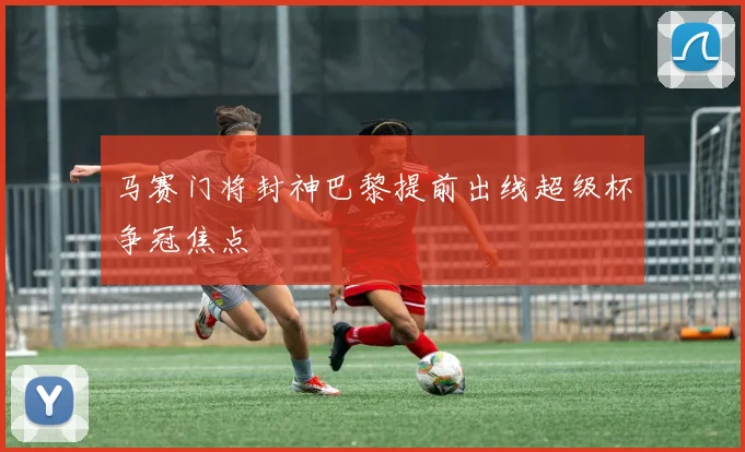 马赛门将封神巴黎提前出线超级杯争冠焦点
