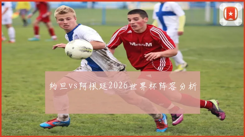 约旦vs阿根廷2026世界杯阵容分析