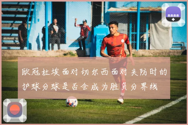 欧冠杜埃面对切尔西面对夹防时的护球分球是否会成为胜负分界线