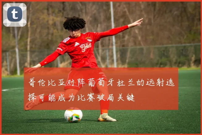 哥伦比亚对阵葡萄牙杜兰的远射选择可能成为比赛破局关键