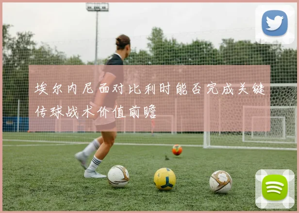 埃尔内尼面对比利时能否完成关键传球战术价值前瞻