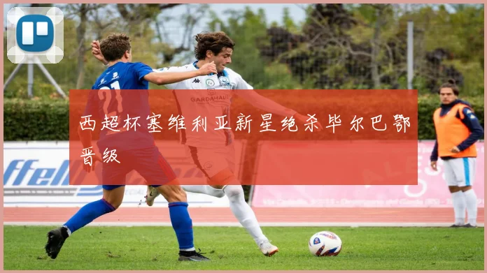 西超杯塞维利亚新星绝杀毕尔巴鄂晋级