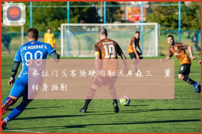 弗拉门戈客场硬刚勒沃库森三笘薰转身抽射