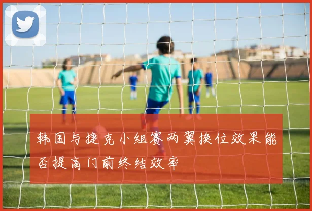 韩国与捷克小组赛两翼换位效果能否提高门前终结效率