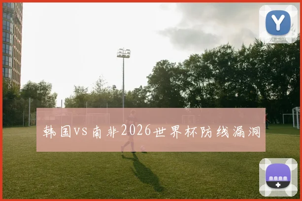 韩国vs南非2026世界杯防线漏洞