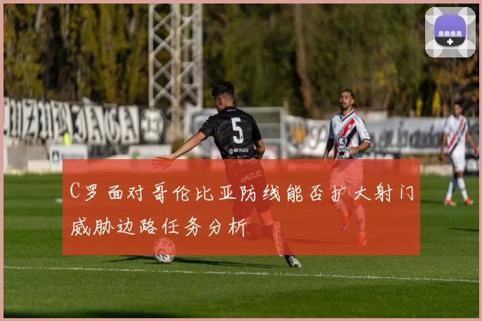 C罗面对哥伦比亚防线能否扩大射门威胁边路任务分析