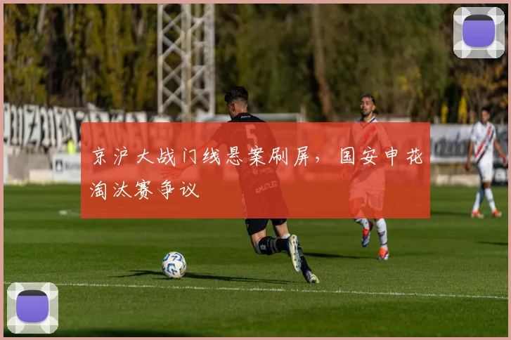 京沪大战门线悬案刷屏，国安申花淘汰赛争议