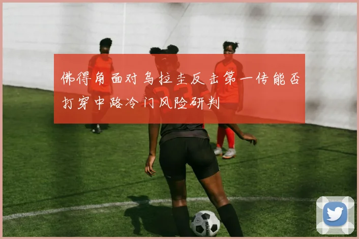 佛得角面对乌拉圭反击第一传能否打穿中路冷门风险研判