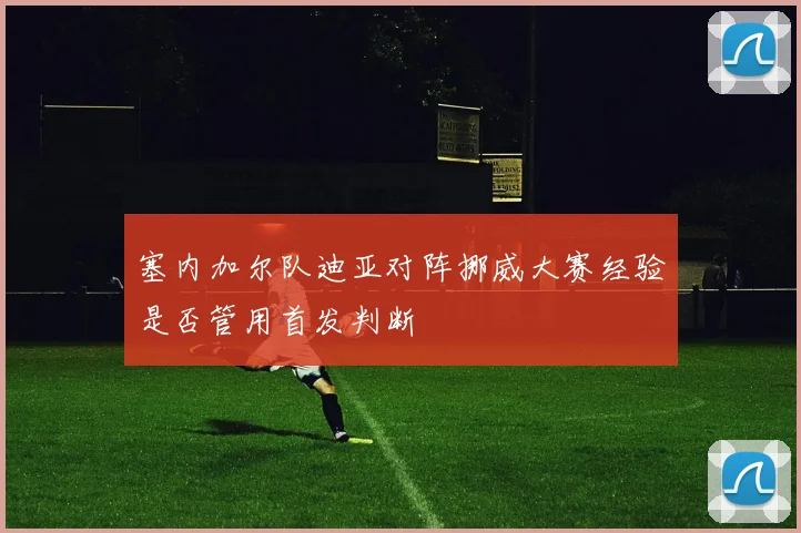 塞内加尔队迪亚对阵挪威大赛经验是否管用首发判断