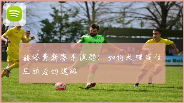 赫塔费新赛季课题：如何处理高位压迫后的退路