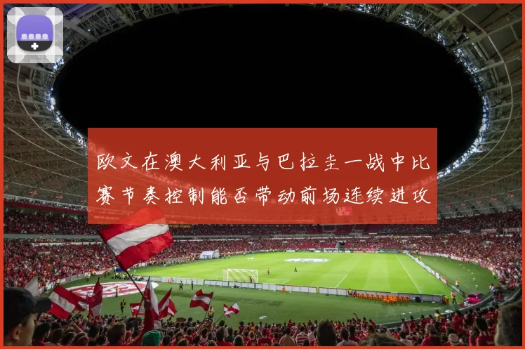欧文在澳大利亚与巴拉圭一战中比赛节奏控制能否带动前场连续进攻