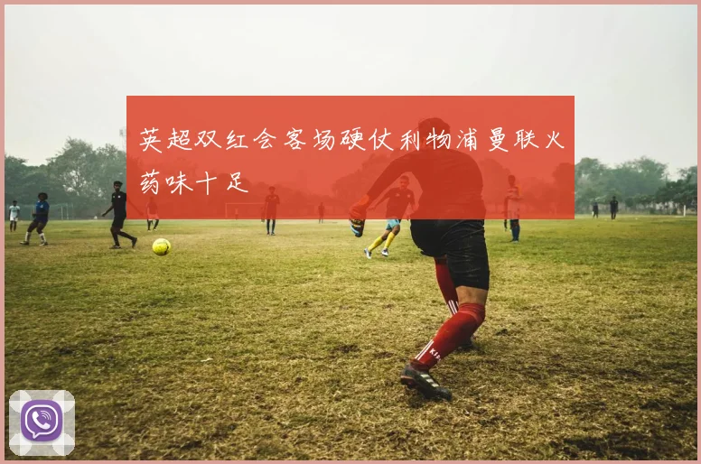 英超双红会客场硬仗利物浦曼联火药味十足