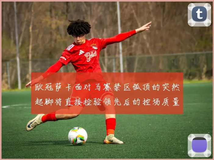欧冠萨卡面对马赛禁区弧顶的突然起脚将直接检验领先后的控场质量
