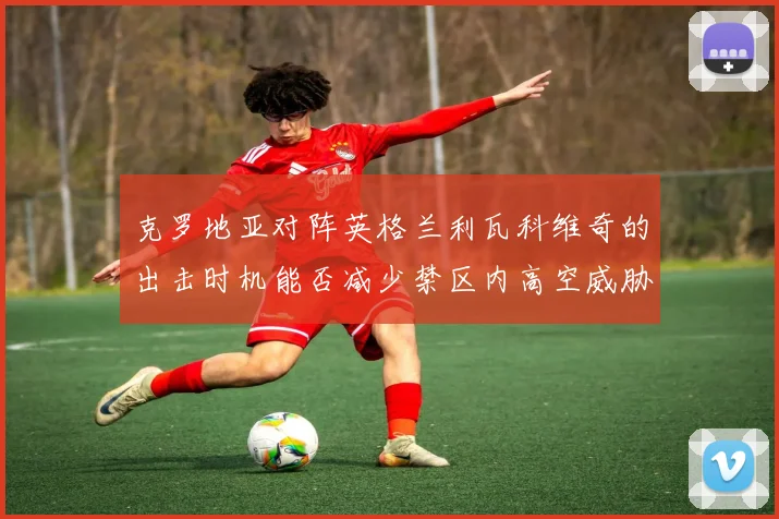 克罗地亚对阵英格兰利瓦科维奇的出击时机能否减少禁区内高空威胁
