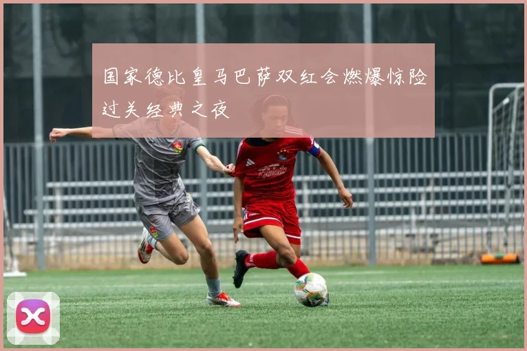 国家德比皇马巴萨双红会燃爆惊险过关经典之夜