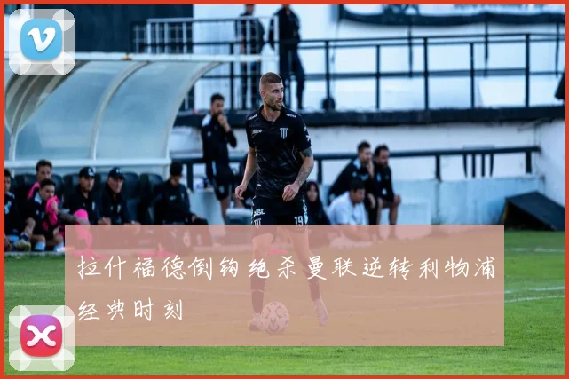 拉什福德倒钩绝杀曼联逆转利物浦经典时刻