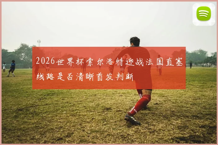 2026世界杯索尔洛特迎战法国直塞线路是否清晰首发判断