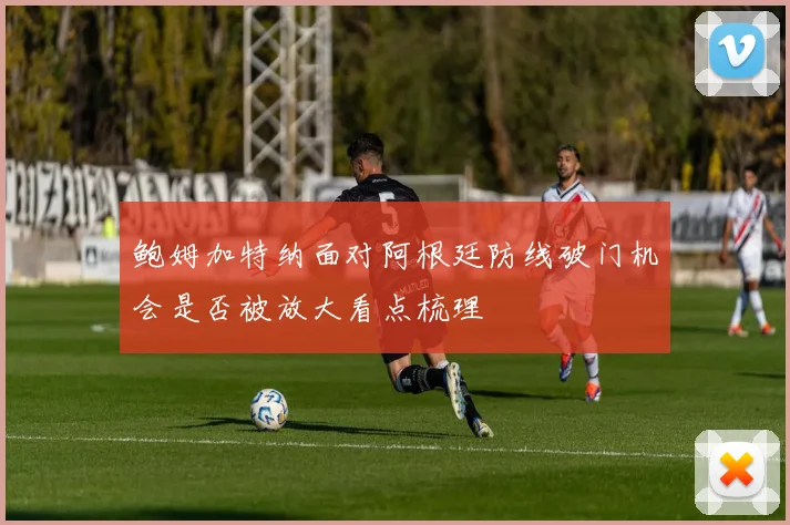 鲍姆加特纳面对阿根廷防线破门机会是否被放大看点梳理