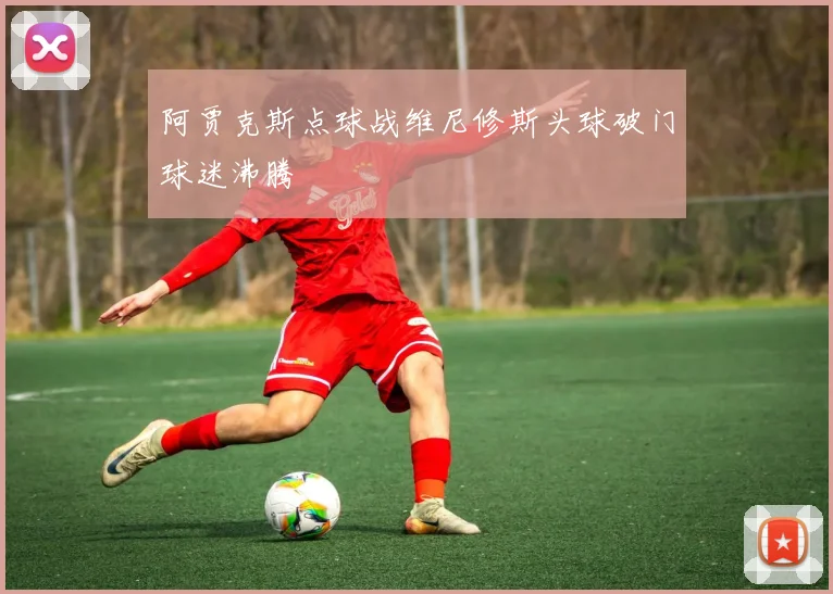阿贾克斯点球战维尼修斯头球破门球迷沸腾