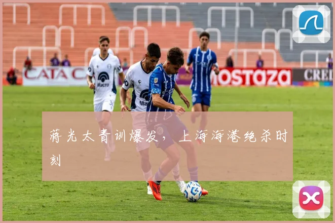 蒋光太青训爆发，上海海港绝杀时刻