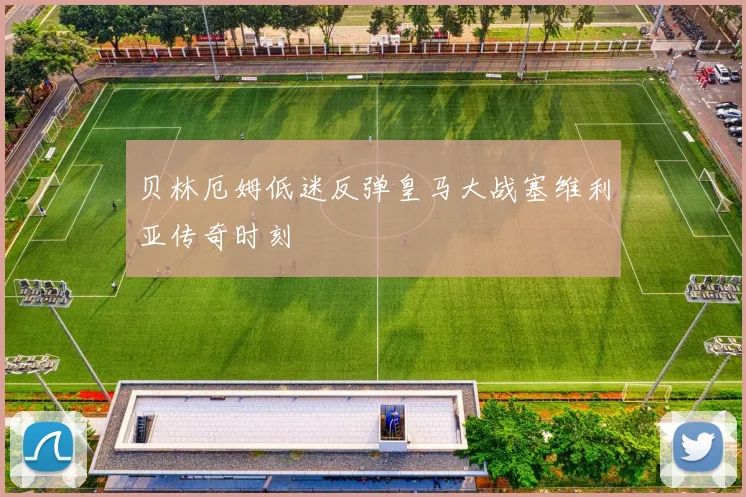 贝林厄姆低迷反弹皇马大战塞维利亚传奇时刻