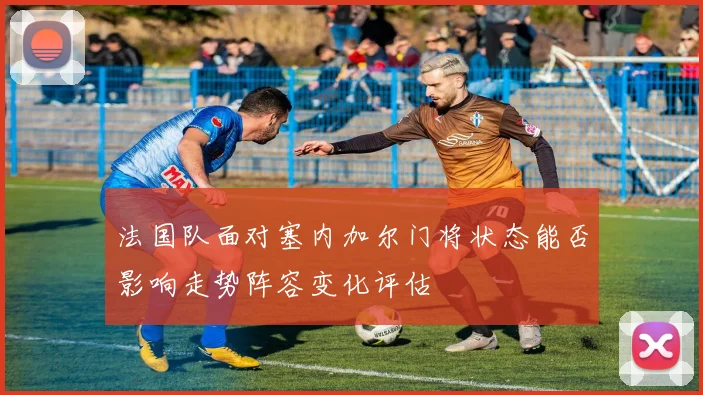 法国队面对塞内加尔门将状态能否影响走势阵容变化评估