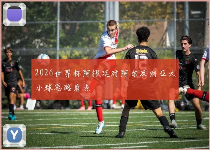 2026世界杯阿根廷对阿尔及利亚大小球思路看点