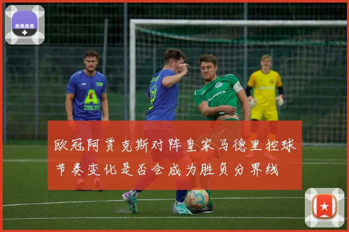 欧冠阿贾克斯对阵皇家马德里控球节奏变化是否会成为胜负分界线