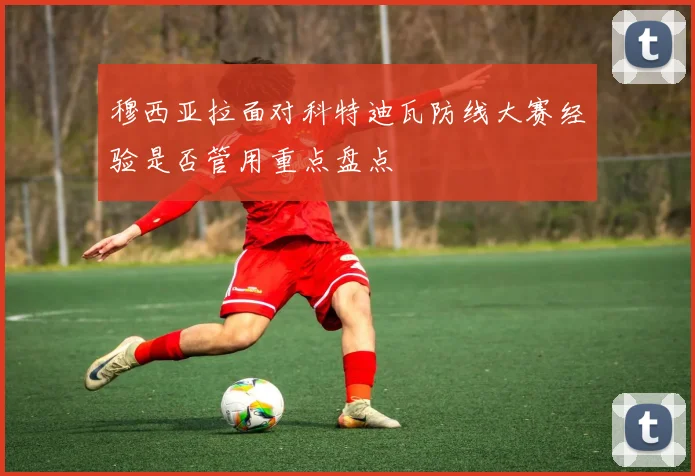 穆西亚拉面对科特迪瓦防线大赛经验是否管用重点盘点