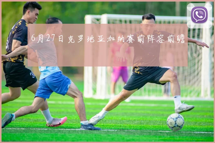 6月27日克罗地亚加纳赛前阵容前瞻